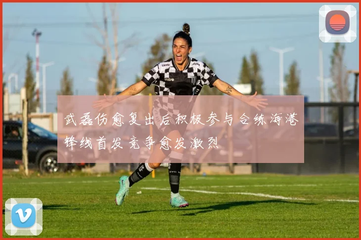 武磊伤愈复出后积极参与合练海港锋线首发竞争愈发激烈