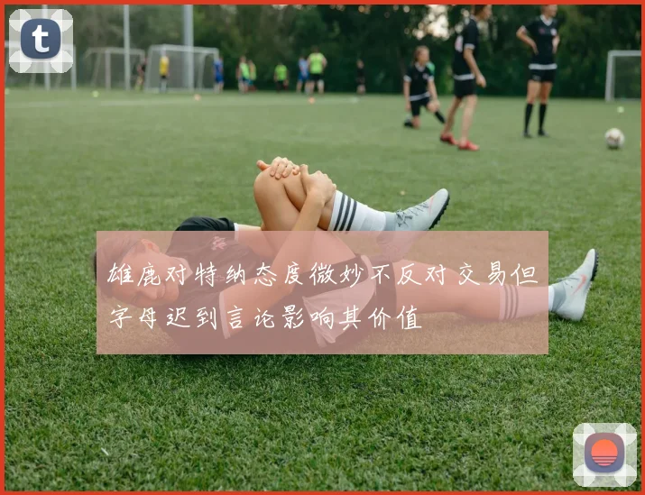 雄鹿对特纳态度微妙不反对交易但字母迟到言论影响其价值