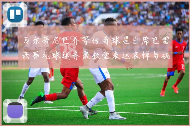 马尔蒂尼巴乔等传奇球星出席巴雷西葬礼球迷齐聚教堂表达哀悼与祝福