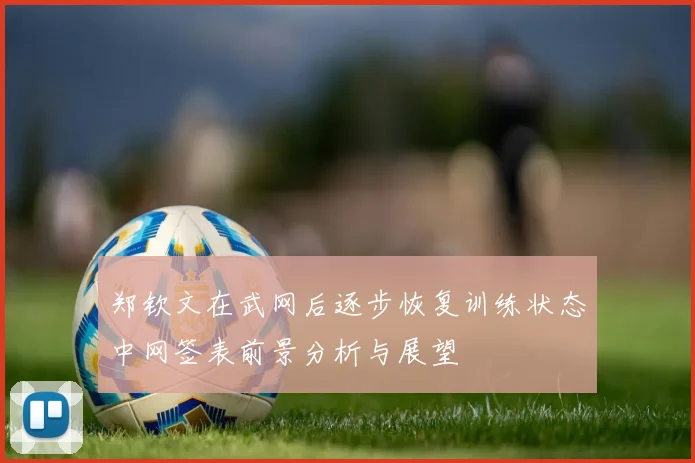 郑钦文在武网后逐步恢复训练状态中网签表前景分析与展望