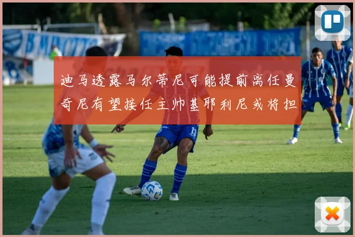 迪马透露马尔蒂尼可能提前离任曼奇尼有望接任主帅基耶利尼或将担任总监