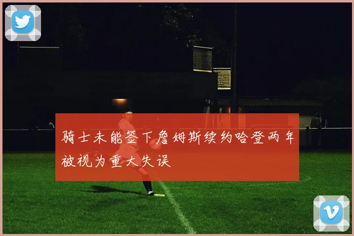 骑士未能签下詹姆斯续约哈登两年被视为重大失误