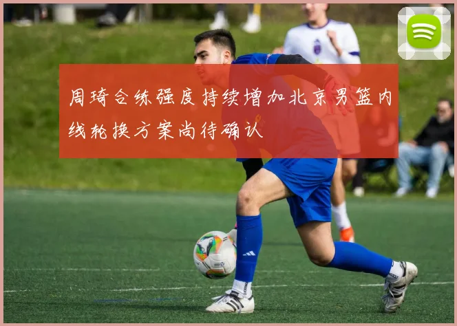 周琦合练强度持续增加北京男篮内线轮换方案尚待确认