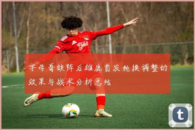 字母哥缺阵后雄鹿首发轮换调整的效果与战术分析总结