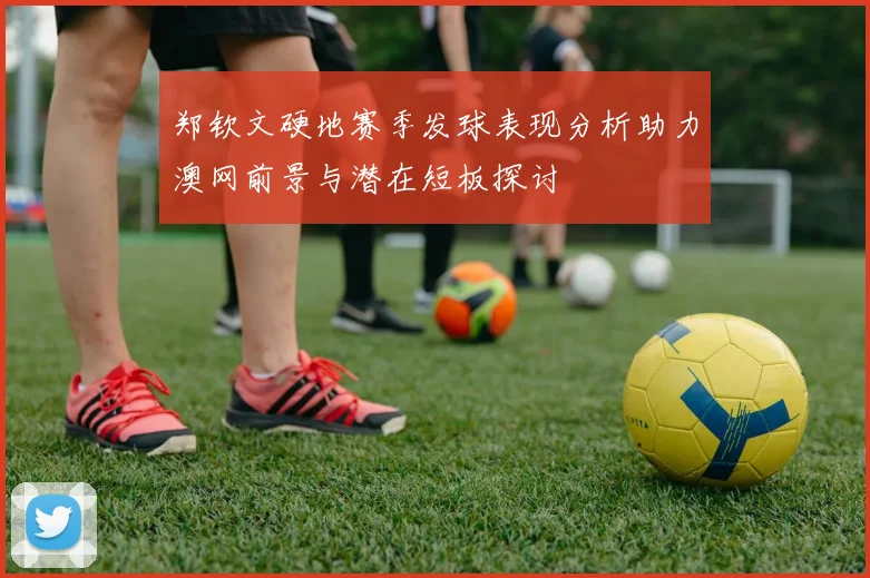 郑钦文硬地赛季发球表现分析助力澳网前景与潜在短板探讨