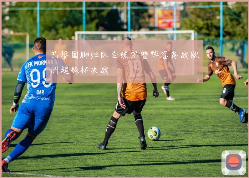 巴黎国脚归队合练完整阵容备战欧洲超级杯决战