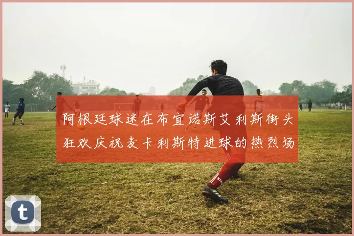 阿根廷球迷在布宜诺斯艾利斯街头狂欢庆祝麦卡利斯特进球的热烈场面