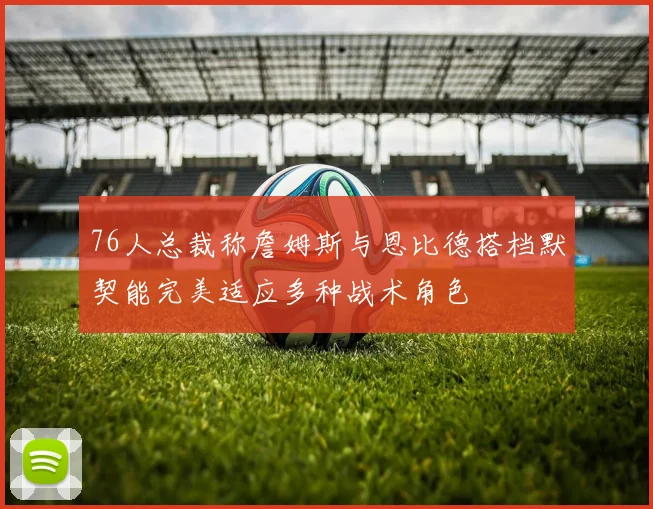 76人总裁称詹姆斯与恩比德搭档默契能完美适应多种战术角色