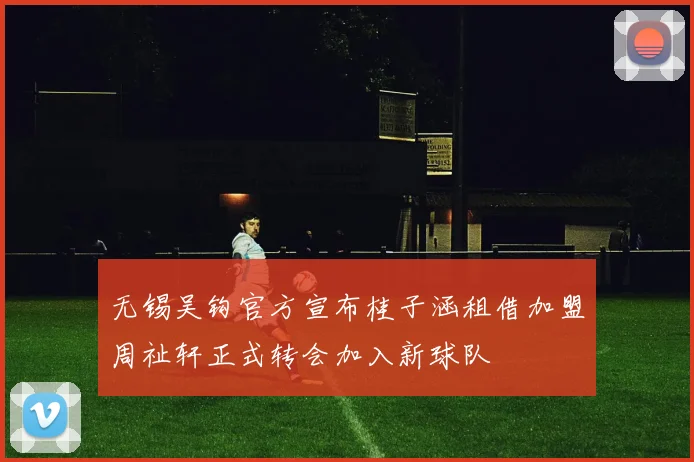 无锡吴钩官方宣布桂子涵租借加盟周祉轩正式转会加入新球队