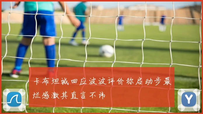 卡布坦诚回应波波评价称启动步最烂感激其直言不讳