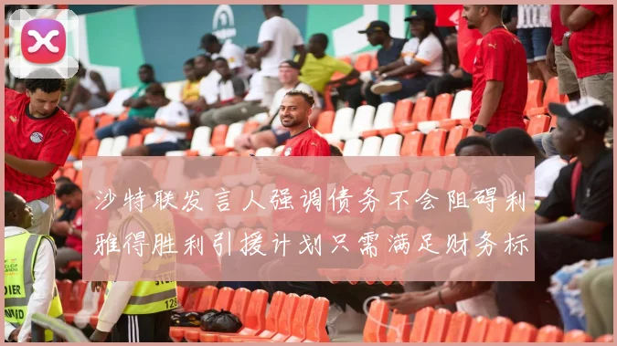 沙特联发言人强调债务不会阻碍利雅得胜利引援计划只需满足财务标准